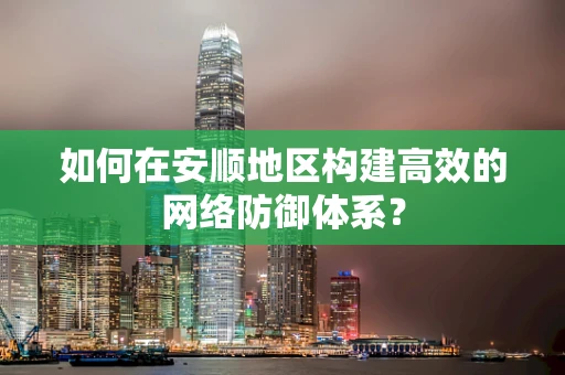 如何在安顺地区构建高效的网络防御体系？