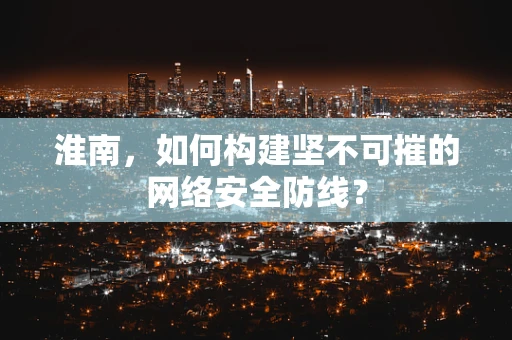 淮南，如何构建坚不可摧的网络安全防线？