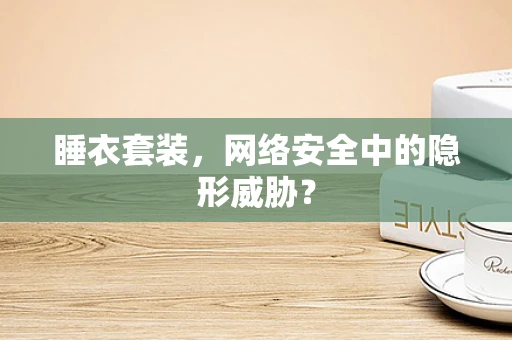 睡衣套装，网络安全中的隐形威胁？