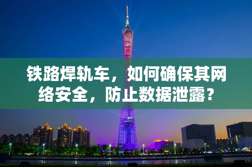 铁路焊轨车，如何确保其网络安全，防止数据泄露？