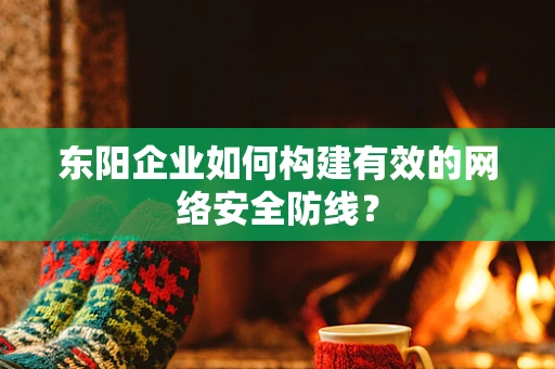 东阳企业如何构建有效的网络安全防线？