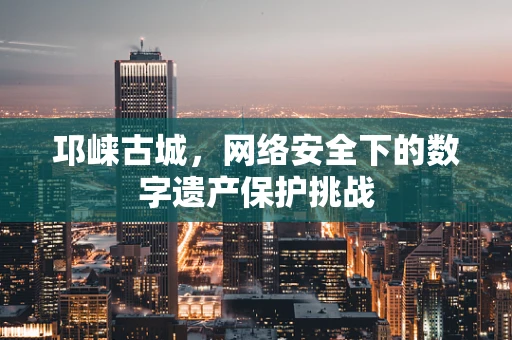 邛崃古城，网络安全下的数字遗产保护挑战
