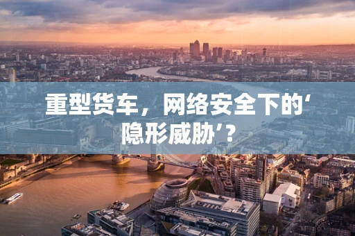 重型货车，网络安全下的‘隐形威胁’？