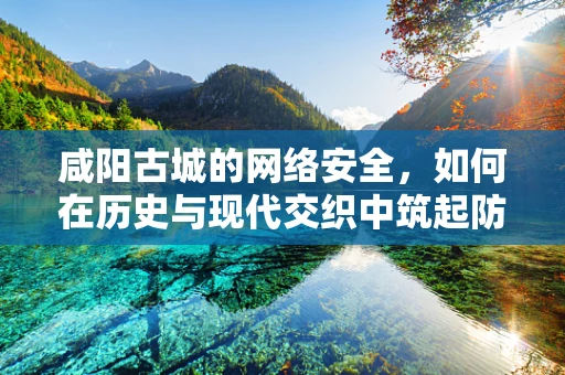 咸阳古城的网络安全，如何在历史与现代交织中筑起防线？