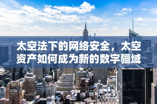 太空法下的网络安全，太空资产如何成为新的数字疆域？