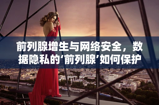 前列腺增生与网络安全，数据隐私的‘前列腺’如何保护？