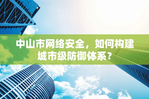 中山市网络安全，如何构建城市级防御体系？