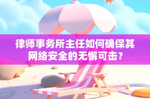 律师事务所主任如何确保其网络安全的无懈可击？