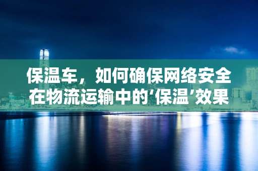 保温车，如何确保网络安全在物流运输中的‘保温’效果？