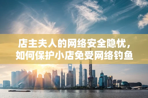 店主夫人的网络安全隐忧，如何保护小店免受网络钓鱼攻击？