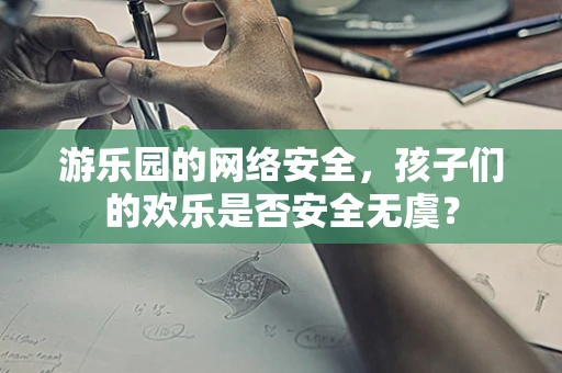 游乐园的网络安全，孩子们的欢乐是否安全无虞？