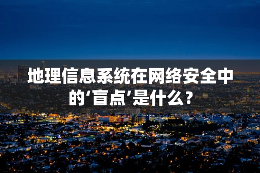 地理信息系统在网络安全中的‘盲点’是什么？