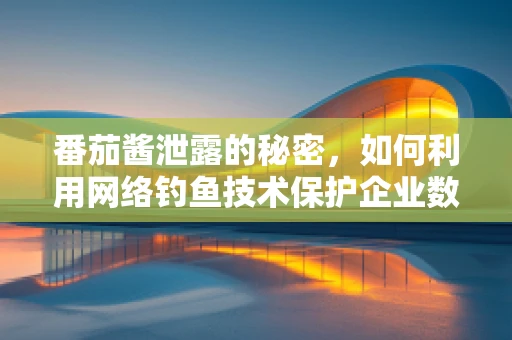 番茄酱泄露的秘密，如何利用网络钓鱼技术保护企业数据？