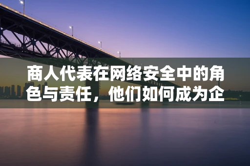商人代表在网络安全中的角色与责任，他们如何成为企业安全的守护者？