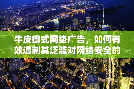 牛皮癣式网络广告，如何有效遏制其泛滥对网络安全的影响？