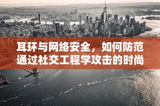 耳环与网络安全，如何防范通过社交工程学攻击的时尚陷阱？