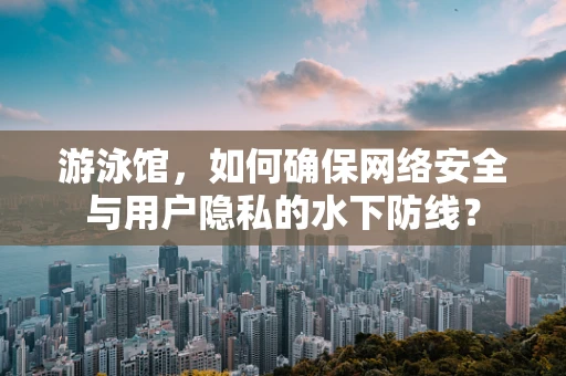 游泳馆，如何确保网络安全与用户隐私的水下防线？