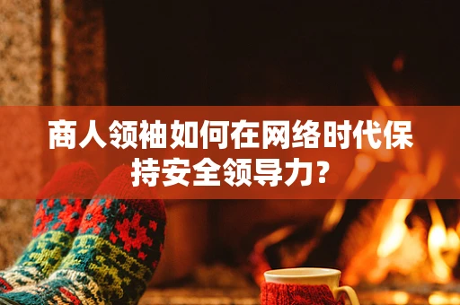 商人领袖如何在网络时代保持安全领导力？