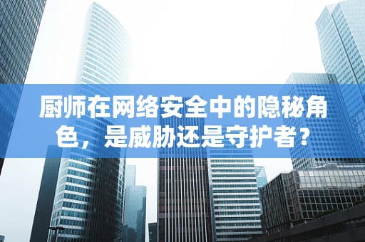厨师在网络安全中的隐秘角色，是威胁还是守护者？
