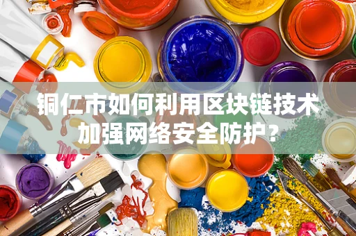 铜仁市如何利用区块链技术加强网络安全防护？