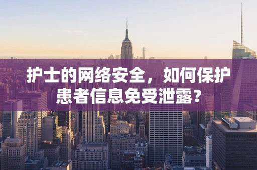 护士的网络安全，如何保护患者信息免受泄露？