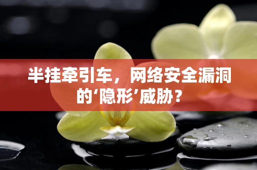 半挂牵引车，网络安全漏洞的‘隐形’威胁？