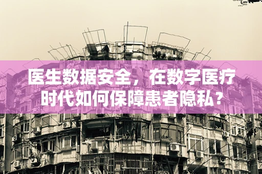 医生数据安全，在数字医疗时代如何保障患者隐私？