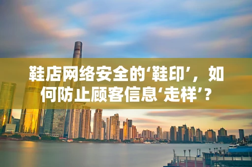 鞋店网络安全的‘鞋印’，如何防止顾客信息‘走样’？