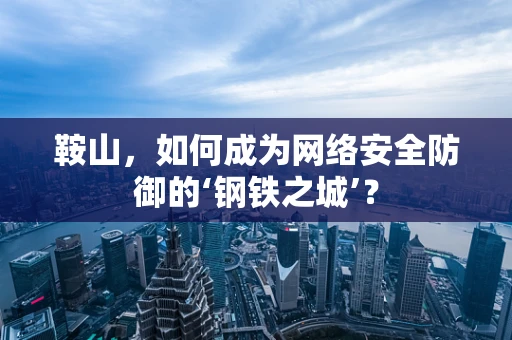 鞍山，如何成为网络安全防御的‘钢铁之城’？