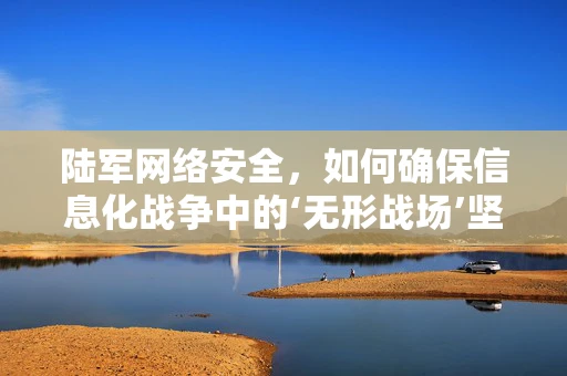 陆军网络安全，如何确保信息化战争中的‘无形战场’坚不可摧？