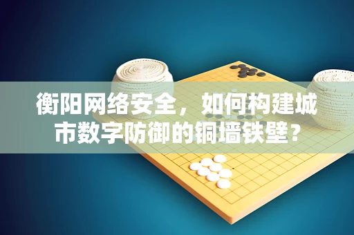 衡阳网络安全，如何构建城市数字防御的铜墙铁壁？