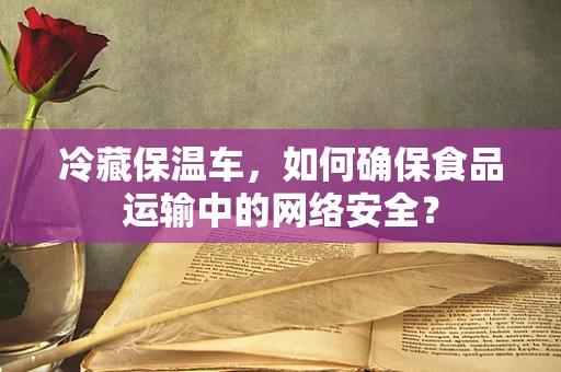 冷藏保温车，如何确保食品运输中的网络安全？