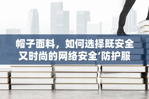 帽子面料，如何选择既安全又时尚的网络安全‘防护服’？