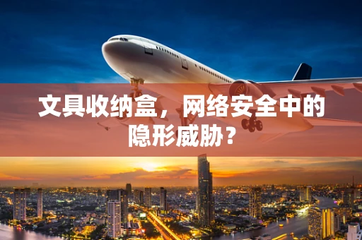 文具收纳盒，网络安全中的隐形威胁？