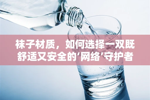 袜子材质，如何选择一双既舒适又安全的‘网络’守护者？