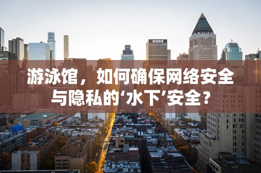 游泳馆，如何确保网络安全与隐私的‘水下’安全？