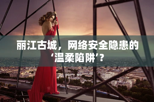 丽江古城，网络安全隐患的‘温柔陷阱’？