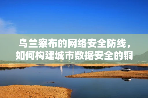 乌兰察布的网络安全防线，如何构建城市数据安全的铜墙铁壁？