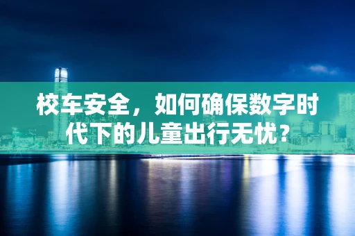 校车安全，如何确保数字时代下的儿童出行无忧？