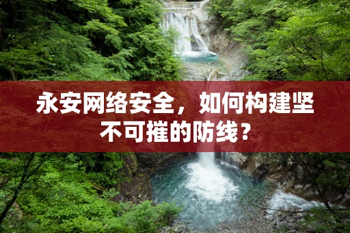 永安网络安全，如何构建坚不可摧的防线？