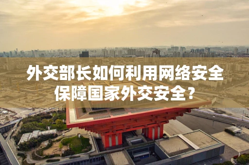 外交部长如何利用网络安全保障国家外交安全？
