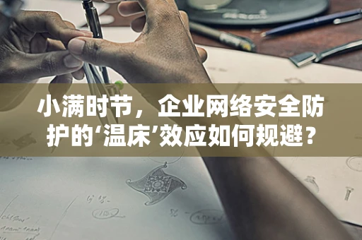 小满时节，企业网络安全防护的‘温床’效应如何规避？