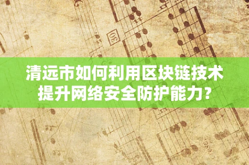 清远市如何利用区块链技术提升网络安全防护能力？