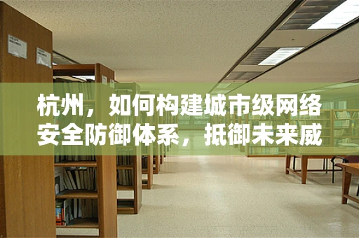 杭州，如何构建城市级网络安全防御体系，抵御未来威胁？
