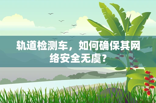 轨道检测车，如何确保其网络安全无虞？
