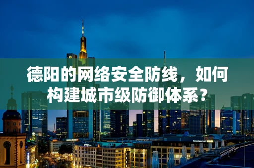 德阳的网络安全防线，如何构建城市级防御体系？