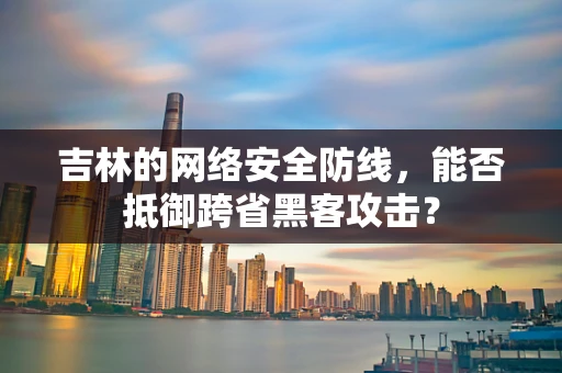 吉林的网络安全防线，能否抵御跨省黑客攻击？