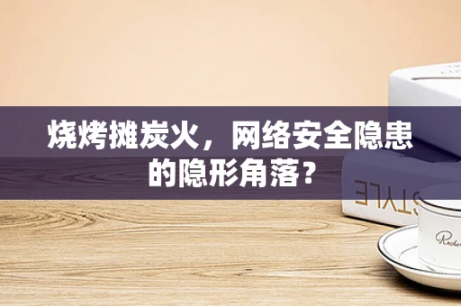 烧烤摊炭火，网络安全隐患的隐形角落？