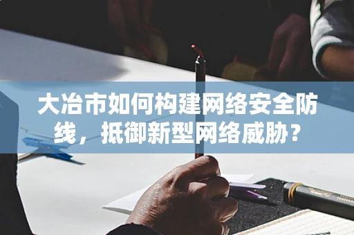 大冶市如何构建网络安全防线，抵御新型网络威胁？