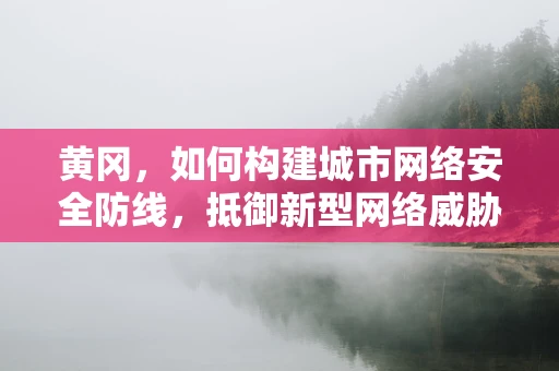 黄冈，如何构建城市网络安全防线，抵御新型网络威胁？